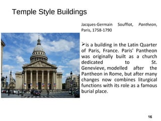 16
Temple Style Buildings
Jacques-Germain Soufflot, Pantheon,
Paris, 1758-1790
is a building in the Latin Quarter
of Paris, France. Paris' Pantheon
was originally built as a church
dedicated to St.
Genevieve, modelled after the
Pantheon in Rome, but after many
changes now combines liturgical
functions with its role as a famous
burial place.
 