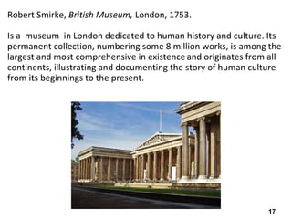 17
Robert Smirke, British Museum, London, 1753.
Is a museum in London dedicated to human history and culture. Its
permanent collection, numbering some 8 million works, is among the
largest and most comprehensive in existence and originates from all
continents, illustrating and documenting the story of human culture
from its beginnings to the present.
 