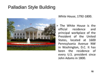 18
Palladian Style Building
White House, 1792-1800.
> The White House is the
official residence and
principal workplace of the
President of the United
States, located at 1600
Pennsylvania Avenue NW
in Washington, D.C. It has
been the residence of
every U.S. president since
John Adams in 1800.
 