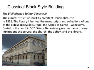 19
Classical Block Style Building
The Bibliotheque Sainte-Genevieve
The current structure, built by architect Henri Labrouste
in 1851. The library inherited the manuscripts and collections of one
of the oldest abbeys in Europe, the Abbey of Sainte – Genevieve.
Buried in the crypt in 502, Sainte Genevieve gave her name to very
institutions she served: the church, the abbey, and the library.
 