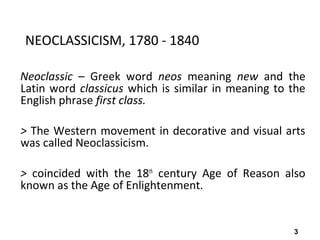3
NEOCLASSICISM, 1780 - 1840
Neoclassic – Greek word neos meaning new and the
Latin word classicus which is similar in meaning to the
English phrase first class.
> The Western movement in decorative and visual arts
was called Neoclassicism.
> coincided with the 18th
century Age of Reason also
known as the Age of Enlightenment.
 