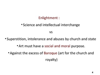 4
Enlightment :
•Science and intellectual interchange
vs
•Superstition, intolerance and abuses by church and state
•Art must have a social and moral purpose.
•Against the excess of Baroque (art for the church and
royalty)
 