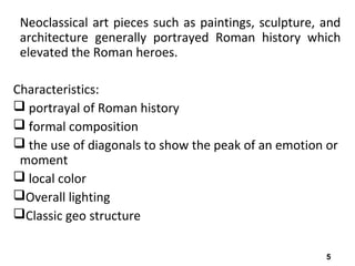 5
Neoclassical art pieces such as paintings, sculpture, and
architecture generally portrayed Roman history which
elevated the Roman heroes.
Characteristics:
 portrayal of Roman history
 formal composition
 the use of diagonals to show the peak of an emotion or
moment
 local color
Overall lighting
Classic geo structure
 