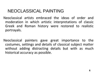 6
NEOCLASSICAL PAINTING
Neoclassical artists embraced the ideas of order and
moderation in which artistic interpretations of classic
Greek and Roman history were restored to realistic
portrayals.
Neoclassical painters gave great importance to the
costumes, settings and details of classical subject matter
without adding distracting details but with as much
historical accuracy as possible.
 