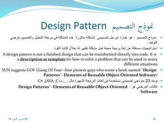 Design Pattern نموذج التصميم 
نموذج التصميم : هو عبارة عن حل تصميمي لمشكلة متكررة هذه المشكلة في مرحلة التحليل والتصميم غرضي  
التوجه . 
استراتيجيات مستقلة عن لغة برمجة معينة لحل مشكلة تظهر لنا خلال كتابة الكود .  
A design pattern is not a finished design that can be transformed directly into code. It is  
a description or template for how to solve a problem that can be used in many 
different situations 
SUN suggests GOF (Gang Of Four--four pioneer guys who wrote a book named "Design  
Patterns"- Elements of Reusable Object-Oriented Software) 
C# ,JAVA ,C++,…. يوجد 23 نموذجي تصميمي مستخدمة في لغات البرمجة الشهيرة مثل  
Design Patterns"- Elements of Reusable Object-Oriented : الكتاب المرجعي هو  
Software 
05 16 تشرين الثاني، 14 
 