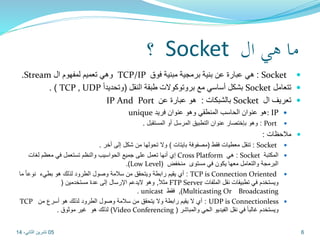 ؟ Socket ما هي ال 
.Stream وهي تعميم لمفهوم ال TCP/IP هي عبارة عن بنية برمجية مبنية فوق : Socket  
. ) TCP , UDP بشكل أساسي مع بروتوكولات طبقة النقل )وتحديداً Socket تتعامل  
IP And Port بالشبكات : هو عبارة عن Socket تعريف ال  
unique هو عنوان الحاسب المنطقي وهو عنوان فريد : IP  
وهو بإختصار عنوان التطبيق المرسل أو المستقبل . : Port  
ملاحظات :  
تنقل معطيات فقط )مصفوفة بايتات ( ولا تحولها من شكل إلى أخر . : Socket  
إي أنها تعمل على جميع الحواسيب والنظم تستعمل في معظم لغات Cross Platform هي : Socket المكتبة  
.)Low Level( البرمجة والتعامل معها يكون في مستوى منخفض 
أي يقيم رابطة ويتحقق من سلامة وصول الطرود لذلك هو بطيء نوعا ما : TCP is Connection Oriented  
مثلا , وهو لايدعم الإرسال إلى عدة مستخدمين ) FTP Server ويستخدم في تطبيقات نقل الملفات 
. unicast فقط ,)Multicasting Or Broadcasting 
TCP أي لا يقيم رابطة ولا يتحقق من سلامة وصول الطرود لذلك هو أسرع من : UDP is Connectionless  
لذلك هو غير موثوق . )Video Conferencing ( ويستخدم غالبا في نقل الفيديو الحي والمباشر 
05 6 تشرين الثاني، 14 
 