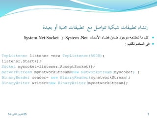 إنشاء تطبيقات شبكية تتواصل مع تطبيقات محلية أو بعيدة 
System.Net.Socket و System .Net كل ما نحتاجه موجود ضمن فضاء الأسماء  
في المخدم نكتب :  
TcpListener listener =new TcpListener(5000); 
listener.Start(); 
Socket myscoket=listener.AcceptSocket(); 
NetworkStream mynetworkStream=new NetworkStream(myscoket) ; 
BinaryReader reader= new BinaryReader(mynetworkStream); 
BinaryWriter writer=new BinaryWriter(mynetworkStream); 
05 7 تشرين الثاني، 14 
 