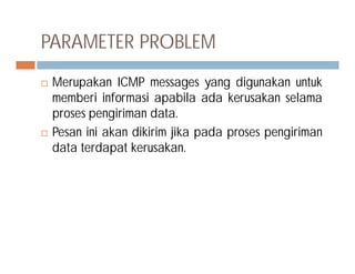 PARAMETER PROBLEM
 Merupakan ICMP messages yang digunakan untuk
memberi informasi apabila ada kerusakan selama
proses pengiriman data.
 Pesan ini akan dikirim jika pada proses pengiriman Pesan ini akan dikirim jika pada proses pengiriman
data terdapat kerusakan.
 