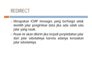 REDIRECT
 Merupakan ICMP messages yang berfungsi untuk
memilih jalur pengiriman data jika ada salah satu
jalur yang rusak.
 Pesan ini akan dikirim jika terjadi perpindahan jalur Pesan ini akan dikirim jika terjadi perpindahan jalur
dari jalur sebelumnya karena adanya kerusakan
jalur sebelumnya.
 