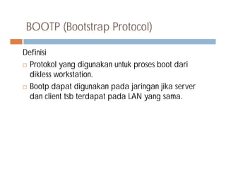 BOOTP (Bootstrap Protocol)
Definisi
 Protokol yang digunakan untuk proses boot dari
dikless workstation.
 Bootp dapat digunakan pada jaringan jika server Bootp dapat digunakan pada jaringan jika server
dan client tsb terdapat pada LAN yang sama.
 
