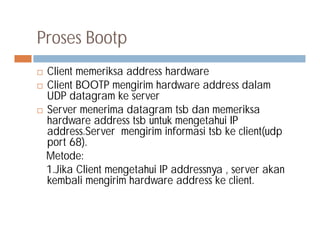Proses Bootp
 Client memeriksa address hardware
 Client BOOTP mengirim hardware address dalam
UDP datagram ke server
 Server menerima datagram tsb dan memeriksa
hardware address tsb untuk mengetahui IPhardware address tsb untuk mengetahui IP
address.Server mengirim informasi tsb ke client(udp
port 68).
Metode:
1.Jika Client mengetahui IP addressnya , server akan
kembali mengirim hardware address ke client.
 