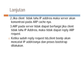 Lanjutan
2.Jika client tidak tahu IP address maka server akan
konsentrasi pada ARP cache nya.
3.ARP pada server tidak dapat berfungsi jika client
tidak tahu IP Address, maka tidak dapat reply ARP
request.request.
 Ketika sudah reply request tsb,client bootp akan
mencatat IP addressnya dan proses bootstrap
dilakukan.
 