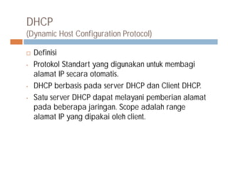 DHCP
(Dynamic Host Configuration Protocol)
 Definisi
• Protokol Standart yang digunakan untuk membagi
alamat IP secara otomatis.
• DHCP berbasis pada server DHCP dan Client DHCP.• DHCP berbasis pada server DHCP dan Client DHCP.
• Satu server DHCP dapat melayani pemberian alamat
pada beberapa jaringan. Scope adalah range
alamat IP yang dipakai oleh client.
 