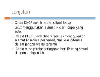 Lanjutan
 Client DHCP meminta dan diberi lease
untuk menggunakan alamat IP dari scope yang
ada.
 Client DHCP tidak diberi fasilitas menggunakan
alamat IP secara permanen, dan leas diterimaalamat IP secara permanen, dan leas diterima
dalam jangka waktu tertentu.
 Client yang pindah jaringan diberi IP yang sesuai
dengan jaringan tsb.
 