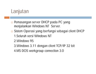 Lanjutan
 Pemasangan server DHCP pada PC yang
menjalankan Windows NT Server.
 Sistem Operasi yang berfungsi sebagai client DHCP
1.Seluruh versi Windows NT1.Seluruh versi Windows NT
2.Windows 95
3.Windows 3.11 dengan client TCP/IP 32 bit
4.MS DOS workgroup connection 3.0
 
