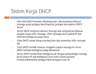 Sistem Kerja DHCP
1. Host client DHCP memulai initializing state dan broadcast discover
message pada jaringan lokal.Dapat ke jaringan lain untuk ke DHCP
Server.
2. Server DHCP menerima discover message dan melayani permintaan
dengan respon offer message. Offer message berisi alamat IP dan
informasi konfigurasi yang sesuai.informasi konfigurasi yang sesuai.
3. Client DHCP masuk tahap selecting state dan memeriksa offer message
tsb.
4. Client DHCP memilih tawaran, mengirim request message ke server
DHCP, meminta konfigurasi yang ditawarkan
5. Server DHCP memberikan konfigurasi tsb dengan acknowledge message
berisi alamat IP dan konfigurasi serta lease selama periode
tertentu.Administrator jaringan lokal mengatur lease ini.
 