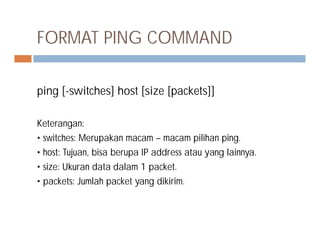FORMAT PING COMMAND
ping [-switches] host [size [packets]]
Keterangan:Keterangan:
• switches: Merupakan macam – macam pilihan ping.
• host: Tujuan, bisa berupa IP address atau yang lainnya.
• size: Ukuran data dalam 1 packet.
• packets: Jumlah packet yang dikirim.
 