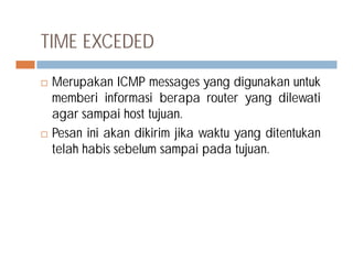 TIME EXCEDED
 Merupakan ICMP messages yang digunakan untuk
memberi informasi berapa router yang dilewati
agar sampai host tujuan.
 Pesan ini akan dikirim jika waktu yang ditentukan Pesan ini akan dikirim jika waktu yang ditentukan
telah habis sebelum sampai pada tujuan.
 