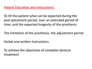Patient Education and instructions:
To till the patient what can be expected during the
post-placement period, over an extended period of
time, and the expected longevity of the prosthesis
The limitation of the prosthesis, the adjustment period
Verbal and written instructions
To achieve the objectives of complete denture
treatment
 