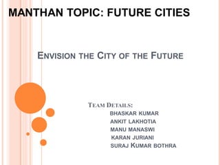 ENVISION THE CITY OF THE FUTURE
TEAM DETAILS:
BHASKAR KUMAR
ANKIT LAKHOTIA
MANU MANASWI
KARAN JURIANI
SURAJ KUMAR BOTHRA
MANTHAN TOPIC: FUTURE CITIES
 