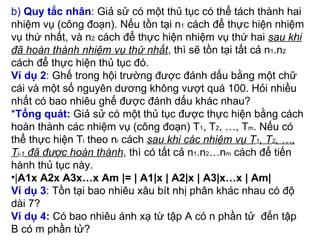 b)  Quy tắc nhân :  Giả sử có một thủ tục có thể tách thành hai nhiệm vụ (công đoạn). Nếu tồn tại n 1  cách để thực hiện nhiệm vụ thứ nhất, và n 2  cách để thực hiện nhiệm vụ thứ hai  sau khi đã hoàn thành nhiệm vụ thứ nhất , thì sẽ tồn tại tất cả n 1 .n 2  cách để thực hiện thủ tục đó. Ví dụ 2 :  Ghế trong hội trường được đánh dấu bằng một chữ cái và một số nguyên dương không vượt quá 100. Hỏi nhiều nhất có bao nhiêu ghế được đánh dấu khác nhau? * Tổng quát:  Giả sử có một thủ tục được thực hiện bằng cách hoàn thành các nhiệm vụ (công đoạn) T 1 , T 2 , …, T m . Nếu có thể thực hiện T i  theo n i  cách  sau khi các nhiệm vụ T 1 , T 2 , …, T i-1  đã được hoàn thành , thì có tất cả n 1 .n 2 …n m  cách để tiến hành thủ tục này. | A1x A2x A3x…x Am |= | A1|x | A2|x | A3|x…x | Am| Ví dụ 3 :  Tồn tại bao nhiêu xâu bít nhị phân khác nhau có độ dài 7? Ví dụ 4:  Có bao nhiêu ánh xạ từ tập A có n phần tử  đến tập B có m phần tử? 