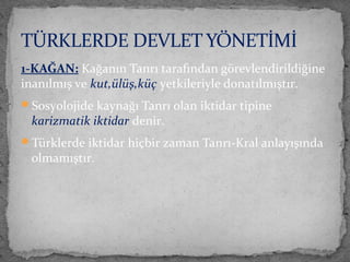 1-KAĞAN: Kağanın Tanrı tarafından görevlendirildiğine
inanılmış ve kut,ülüş,küç yetkileriyle donatılmıştır.
Sosyolojide kaynağı Tanrı olan iktidar tipine
karizmatik iktidar denir.
Türklerde iktidar hiçbir zaman Tanrı-Kral anlayışında
olmamıştır.
TÜRKLERDE DEVLET YÖNETİMİ
 