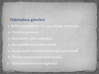 Hükümdarın görevleri:
1- Bütün toplulukları bir çatı altında toplamak
2 -Töreyi uygulamak
3- Ekonomik refahı sağlamak
4- Elçi göndermek/kabul etmek
5- Savaşa karar vermek,orduya komuta etmek
6- Devlet memurlarını tayin etmek
7- Dünya hakimiyetini sağlamak
 