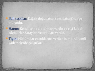 İkili teşkilat: Kağan doğuda(sol) batıda(sağ)yabgu
otururdu.
Hatun: Kendilerine ait tahtları vardır ve elçi kabul
edebilirler.Sarayları ve orduları vardır.
Tigin: Hükümdar çocuklarına verilen isimdir.önemli
kademelerde çalışırlar.
 