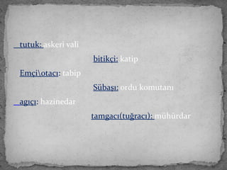 tutuk: askeri vali
bitikçi: katip
Emçiotacı: tabip
Sübaşı: ordu komutanı
agıçı: hazinedar
tamgacı(tuğracı): mühürdar
 