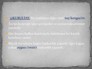  3)KURULTAY: Bu teşkilatın diğer ismi toy/kengeş’tir.
Toylarda devlet işleri görüşülür ve sonlarında şölenler
yapılırdı.
Her boyun halkın katılımıyla belirlenen bir küçük
kurultayı vardır.
Büyük kurultaya kağan başkanlık yapardı.Eğer kağan
yoksa aygucı (vezir) başkanlık yapardı.
 
