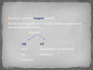 Kurultay üyelerine toygun denirdi.
Büyük kurultaylarda orun ve ülüş törelerine göre kimin
nereye oturacağı bellidir.
KAĞAN
sağ sol
vezir memleketin ileri gelenleri
bey memurlar
komutan
 