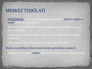 HÜKÜMDAR: Kut inancı İslamiyet’in kabulüyle Allah’ın takdir ve
nasibi olarak yorumlanmıştır.
Türk-İslam devletlerinde ‘’ülke hanedanın ortak malıdır’’anlayışı
devam etmiştir.
Hükümdarlar yasama,yürütme(icra),yargı yetkilerini kendinde
toplamıştır.
Hükümdarlık alametlerinde bazı değişimler olmuştur.
(hutbe,tıraz(elbise),hilat(tırazla beraber gönderilen eşyalar))
İslamiyet’le beraber sultan unvanı da kullanılmaya başlanmıştır.
MERKEZ TEŞKİLATI
 