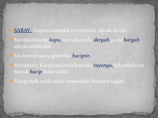 SARAY: Harem,selamlık ve enderun olarak ayrılır.
Karahanlılarda kapu,Selçuklularda dergah ya da bargah
adıyla anılmıştır.
En önemli saray görevlisi haciptir.
Haciplerin Karahanlılarda başında tayangu,Selçuklularda
büyük hacip bulunurdu.
Hacip halk ve divanlar arasındaki iletişimi sağlar.
 