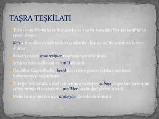 Türk-İslam Devletlerinde eyaletler vali ya da hanedan üyeleri tarafından
yönetilmiştir.
Reis adı verilen ve merkezden gönderilen kişiler mülki amire yardımcı
olurlar.
Belediye işleri muhtesipler tarafından yürütülürdü.
Şehirlerdeki mülki amire amid denirdi.
Özellikle Gaznelilerde berid adı verilen posta teşkilatı merkezle
haberleşmeyi sağlamıştır.
Türkiye Selçuklularındaki yönetimde eyaletler subaşı ,hanedan üyelerinin
yönetimindeki eyaletlerde melikler tarafından yönetilirlerdi.
Meliklerin yönetimi için atabeyler görevlendirilmiştir.
TAŞRA TEŞKİLATI
 