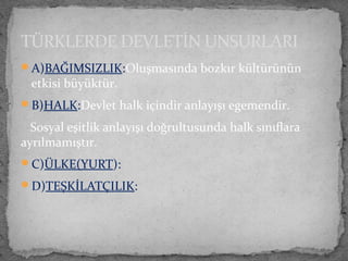A)BAĞIMSIZLIK:Oluşmasında bozkır kültürünün
etkisi büyüktür.
B)HALK:Devlet halk içindir anlayışı egemendir.
Sosyal eşitlik anlayışı doğrultusunda halk sınıflara
ayrılmamıştır.
C)ÜLKE(YURT):
D)TEŞKİLATÇILIK:
TÜRKLERDE DEVLETİN UNSURLARI
 
