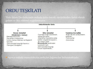 Türk-İslam Devletlerinde orduda daha önceki devletlerden farklı olarak
gulam ve ikta sistemi uygulanmıştır.
Ayrıca orduda mancınıkçılar,neftçiler,lağımcılar bulunmaktadır.
ORDU TEŞKİLATI
 