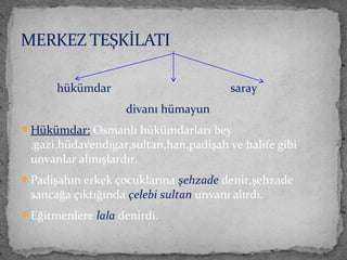 hükümdar saray
divanı hümayun
Hükümdar: Osmanlı hükümdarları bey
,gazi,hüdavendigar,sultan,han,padişah ve halife gibi
unvanlar almışlardır.
Padişahın erkek çocuklarına şehzade denir,şehzade
sancağa çıktığında çelebi sultan unvanı alırdı.
Eğitmenlere lala denirdi.
MERKEZ TEŞKİLATI
 