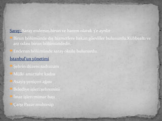 Saray: Saray enderun,birun ve harem olarak 3’e ayrılır
Birun bölümünde dış hizmetlere bakan göevliler bulunurdu.Kubbealtı ve
arz odası birun bölümündedir.
Enderun bölümünde saray okulu bulunurdu.
İstanbul’un yönetimi
Şehrin düzeni:sadrazam
Mülki amir:taht kadısı
Asayiş:yeniçeri ağası
Belediye işleri:şehremini
İmar işleri:mimar başı
Çarşı Pazar:muhtesip
 