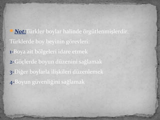 Not:Türkler boylar halinde örgütlenmişlerdir.
Türklerde boy beyinin görevleri:
1-Boya ait bölgeleri idare etmek
2-Göçlerde boyun düzenini sağlamak
3-Diğer boylarla ilişkileri düzenlemek
4-Boyun güvenliğini sağlamak
 