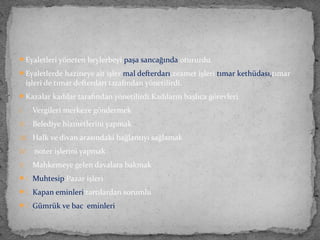 Eyaletleri yöneten beylerbeyi paşa sancağında otururdu.
Eyaletlerde hazineye ait işler mal defterdarı,zeamet işleri tımar kethüdası,tımar
işleri de tımar defterdarı tarafından yönetilirdi.
Kazalar kadılar tarafından yönetilirdi.Kadıların başlıca görevleri
I. Vergileri merkeze göndermek
II. Belediye hizmetlerini yapmak
III. Halk ve divan arasındaki bağlantıyı sağlamak
IV. noter işlerini yapmak
V. Mahkemeye gelen davalara bakmak
. Muhtesip:Pazar işleri
. Kapan eminleri:tartılardan sorumlu
. Gümrük ve bac eminleri
 