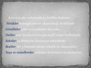 Ayrıca eyalet ordusunda şu birlikler bulunur;
Yörükler:konargöçerlerin oluşturduğu birliklerdir
Gönüllüler:şehir ve kasabaları korurlar.
Deliler:sınır boylarını koruyan hafif süvari birlikleridir.
Sakalar:su ihtiyacını karşılayan askerlerdir.
Beşliler:her 5 haneden alınan erkeklerle oluşturulur.
Yaya ve müsellemler:ordunun ilerlemesini kolaylaştırır.
 