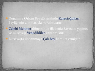 Donanma Orhan Bey döneminde Karesioğulları
Beyliği’nin alınmasıyla kurulmuştur.
Çelebi Mehmet döneminde ilk deniz Savaşı’nı yapmış
ve bu savaşı Venedikliler kazanmıştır.
Bu savaşta donanmaya Çalı Bey komuta etmiştir.
 