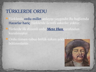 Türklerde ordu-millet anlayışı yaygındır.Bu bağlamda
Hazarlar hariç Türklerde ücretli askerler yoktur.
Türlerde ilk düzenli ordu Mete Han tarafından
kurulmuştur.
Ordu tümen-tabur-bölük-takım şeklinde
bölünmüştür.
TÜRKLERDE ORDU
 