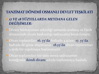 17 VE 18 YÜZYILLARDA MEYDANA GELEN
DEĞİŞİMLER:
Divanı hümayunun etkinliği zamanla azalmış ve Fatih
döneminde divan başkanlığı sadrazama bırakılmıştır.
Divan toplantıları 16. yy’da haftada 4 güne, 17. yy’da
haftada iki güne düşmüştür. 18.yy’da divan toplantıları
3 ayda bir yapılmaya başlanmıştır.
Divan toplantıları bir süre sonra sadrazamın
konağında ikindi divanı adıyla toplanmaya başladı.
TANZİMAT DÖNEMİ OSMANLI DEVLETTEŞKİLATI
 
