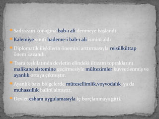 Sadrazam konağına bab-ı ali denmeye başlandı
Kalemiye sınıfı hademe-i bab-ı ali ismini aldı
Diplomatik ilişkilerin önemini arttırmasıyla reisülküttap
önem kazandı.
Taşra teşkilatında devletin elindeki iltizam topraklarını
malikane sistemine geçirmesiyle mültezimler kuvvetlenmiş ve
ayanlık ortaya çıkmıştır.
Ayanlık bazı bölgelerde mütesellimlik,voyvodalık ya da
muhassıllık halini almıştır.
Devlet esham uygulamasıyla iç borçlanmaya gitti.
 