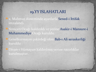 2. Mahmut döneminde ayanlarla Sened-i İttifak
imzalandı.
Yeniçeri Ocağı kaldırıldı ve yerine Asakir-i Mansure-i
Muhammediye Ocağı kuruldu.
Genelkurmayın çekirdeği olan Bab-ı Ali seraskerliği
kuruldu
Divan-ı Hümayun kaldırılmış yerine nazırlıklar
kurulmuştur.
19.YY ISLAHATLARI
 