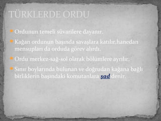 Ordunun temeli süvarilere dayanır.
Kağan ordunun başında savaşlara katılır,hanedan
mensupları da orduda görev alırdı.
Ordu merkez-sağ-sol olarak bölümlere ayrılır.
Sınır boylarında bulunan ve doğrudan kağana bağlı
birliklerin başındaki komutanlara şad denir.
TÜRKLERDE ORDU
 
