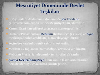 1876 yılında 2. Abdülhamit döneminde Jön Türklerin
çalışmaları sonucunda Birinci Meşrutiyet ilan edilmiştir.
Kanuni Esasi ilan edilerek anayasal sisteme geçilmiştir.
Osmanlı Parlamentosu Mebusan(halkın seçtiği kişiler) ve Ayan
meclisi(padişahın atadıkları) olarak ikiye ayrılmıştır.
Seçimlere katılanlar mülk sahibi erkeklerdir.
Meclisin ilk toplantısı Dolmabahçe Sarayında yapılmıştır.
Mebusan Meclisi içinde azınlık temsilcileri de vardır .
Şurayı Devlet(danıştay): Hem kanun tasarılarını hazırlar
hem de idari uyuşmazlıklara çözüm getirir.
Meşrutiyet Döneminde Devlet
Teşkilatı
 