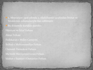 2. Meşrutiyet 1908 yılında 2. Abdülhamit tarafından İttihat ve
Terakkinin çalışmalarıyla ilan edilmiştir.
Bu dönemde kurulan partiler;
Hürriyet ve İtilaf Fırkası
Ahrar Fırkası
Fedekaran-i Millet Cemiyeti
İttihad-i Muhammediye Fırkası
Osmanlı Demokrat Fırkası
Mu’tedil Hürriyetperveran Fırkası
Islahat-ı Esasiye-i Osmaniye Fırkası
 