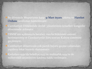 Bu dönemde Meşrutiyete karşı 31 Mart isyanı çıkmış ve Hareket
Ordusu tarafından bastırılmıştır.
Cumhuriyet Döneminde devlet yönetiminin temelleri kongreler
döneminde atılmıştır.
TBMM’nin açılmasıyla beraber meclis hükümeti sistemi
benimsenmiş ve Cumhuriyetin ilanı sonrası Kabine sistemine
geçilmiştir.
Cumhuriyet döneminde çok partili hayata geçme çalışmaları
yapılmış fakat başarılı olamamıştır.
Kadınlara 1930’da belediye,1933’de muhtarlık,1934’te de
milletvekili seçimlerine katılma hakkı verilmiştir.
 